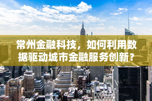 常州金融科技，如何利用数据驱动城市金融服务创新？