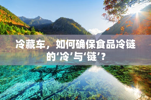 冷藏车，如何确保食品冷链的‘冷’与‘链’？