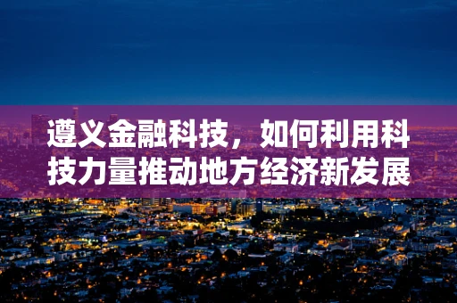 遵义金融科技，如何利用科技力量推动地方经济新发展？