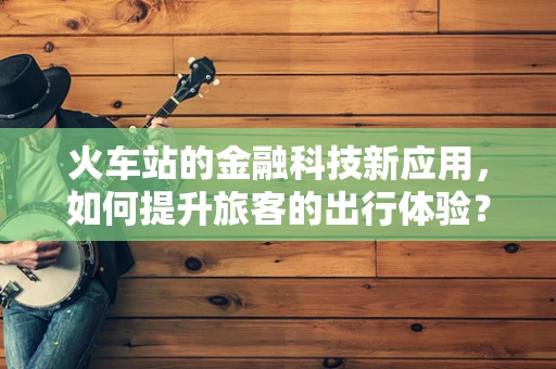火车站的金融科技新应用，如何提升旅客的出行体验？