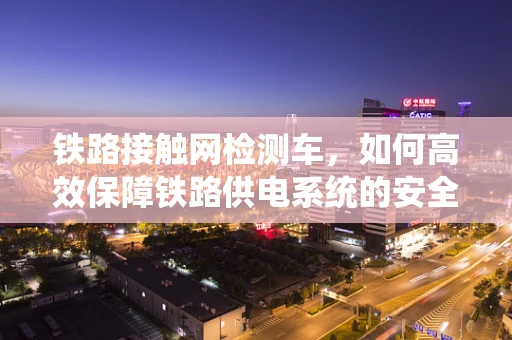 铁路接触网检测车，如何高效保障铁路供电系统的安全运行？