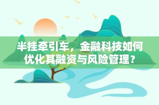 半挂牵引车，金融科技如何优化其融资与风险管理？