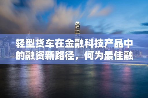 轻型货车在金融科技产品中的融资新路径，何为最佳融资方案？