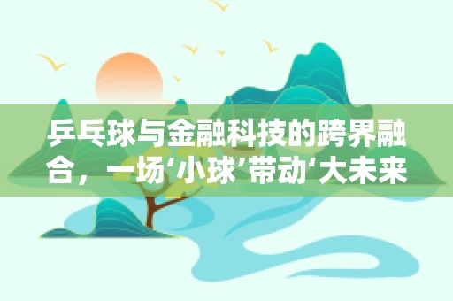 乒乓球与金融科技的跨界融合，一场‘小球’带动‘大未来’的奇妙之旅？
