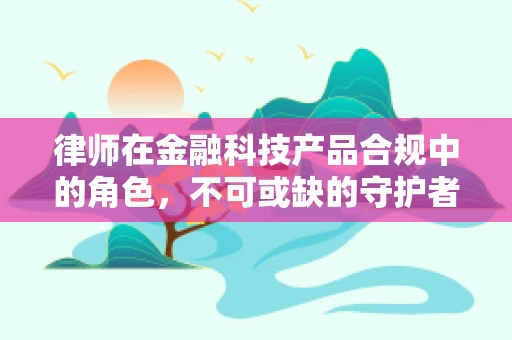 律师在金融科技产品合规中的角色，不可或缺的守护者？