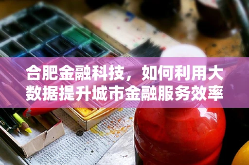 合肥金融科技，如何利用大数据提升城市金融服务效率？
