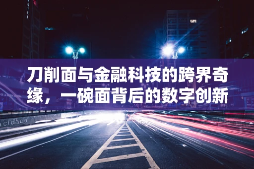 刀削面与金融科技的跨界奇缘，一碗面背后的数字创新
