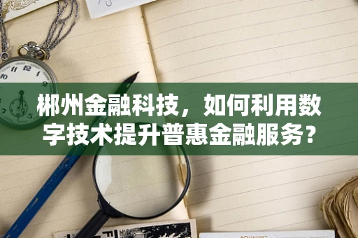 郴州金融科技，如何利用数字技术提升普惠金融服务？