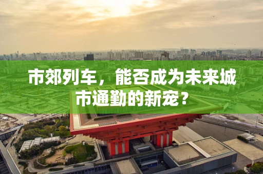 市郊列车，能否成为未来城市通勤的新宠？