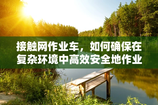 接触网作业车，如何确保在复杂环境中高效安全地作业？