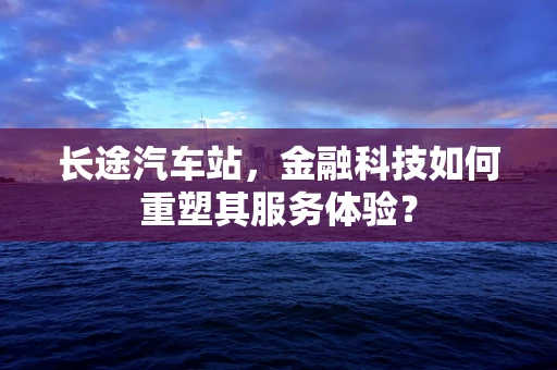 长途汽车站，金融科技如何重塑其服务体验？