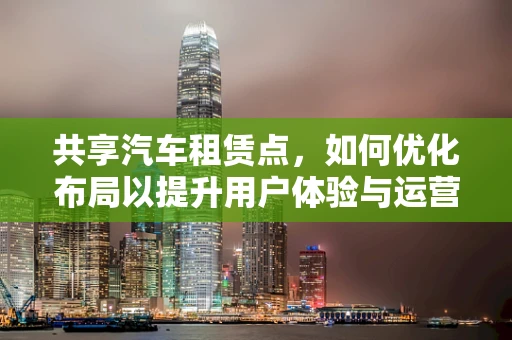 共享汽车租赁点，如何优化布局以提升用户体验与运营效率？