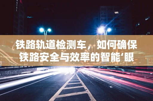 铁路轨道检测车，如何确保铁路安全与效率的智能‘眼睛’？