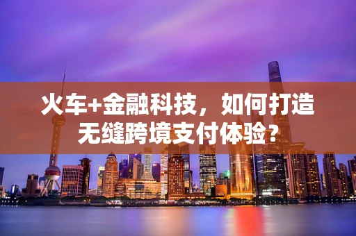 火车+金融科技，如何打造无缝跨境支付体验？