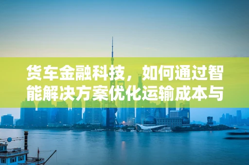 货车金融科技，如何通过智能解决方案优化运输成本与效率？