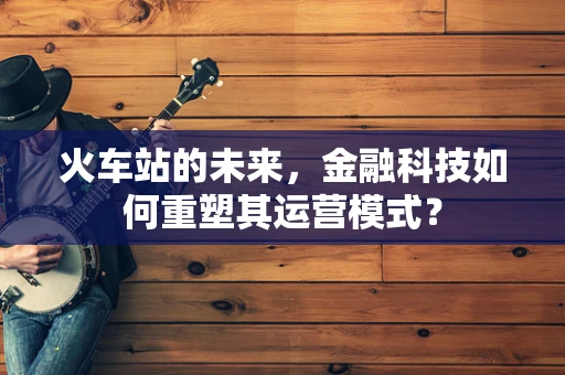 火车站的未来，金融科技如何重塑其运营模式？