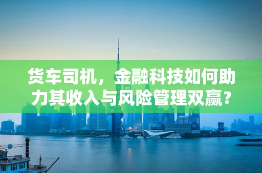 货车司机，金融科技如何助力其收入与风险管理双赢？
