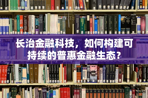 长治金融科技，如何构建可持续的普惠金融生态？