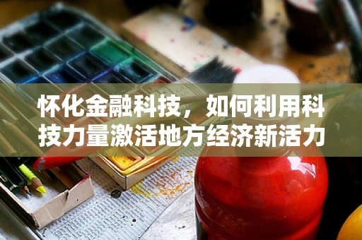 怀化金融科技，如何利用科技力量激活地方经济新活力？