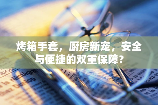 烤箱手套，厨房新宠，安全与便捷的双重保障？