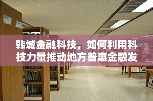 韩城金融科技，如何利用科技力量推动地方普惠金融发展？