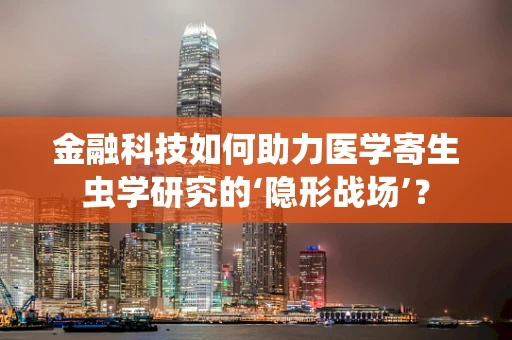 金融科技如何助力医学寄生虫学研究的‘隐形战场’？