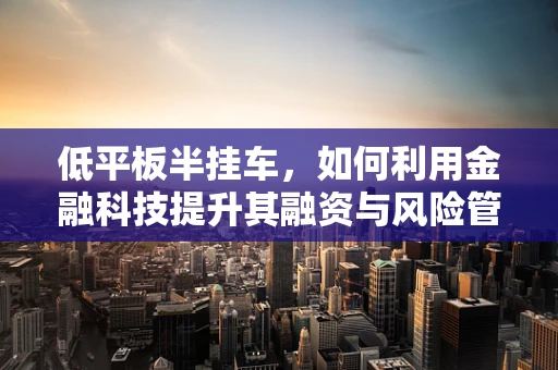 低平板半挂车，如何利用金融科技提升其融资与风险管理效率？