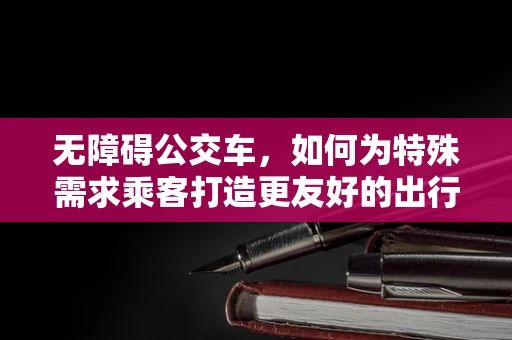 无障碍公交车，如何为特殊需求乘客打造更友好的出行体验？