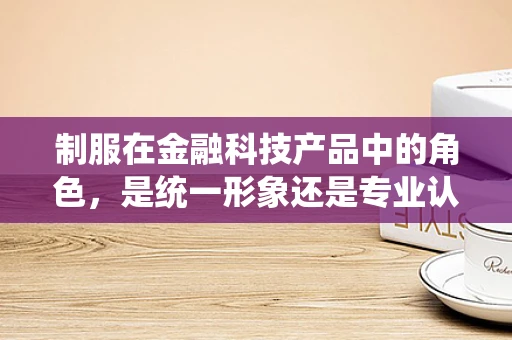 制服在金融科技产品中的角色，是统一形象还是专业认同的象征？