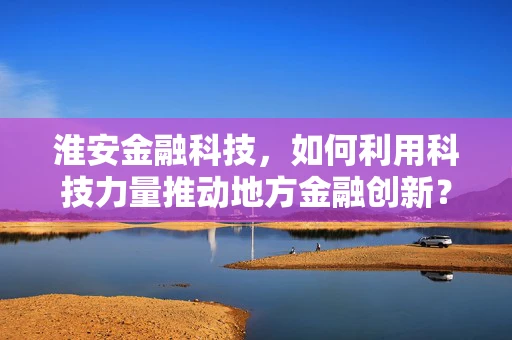 淮安金融科技，如何利用科技力量推动地方金融创新？