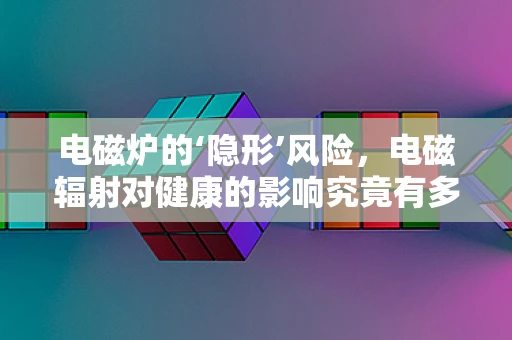 电磁炉的‘隐形’风险，电磁辐射对健康的影响究竟有多大？
