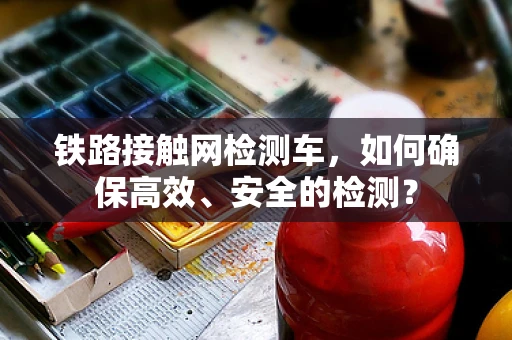 铁路接触网检测车，如何确保高效、安全的检测？