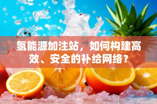 氢能源加注站，如何构建高效、安全的补给网络？
