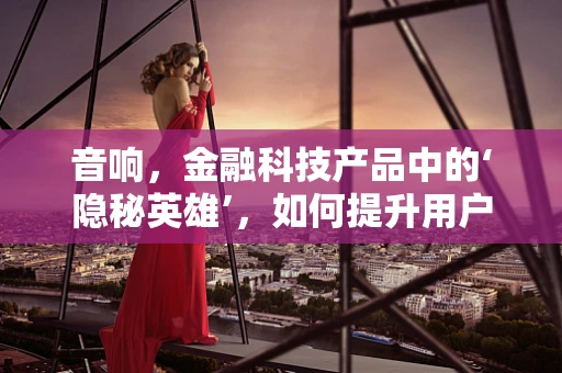 音响，金融科技产品中的‘隐秘英雄’，如何提升用户体验的‘声’动力量？