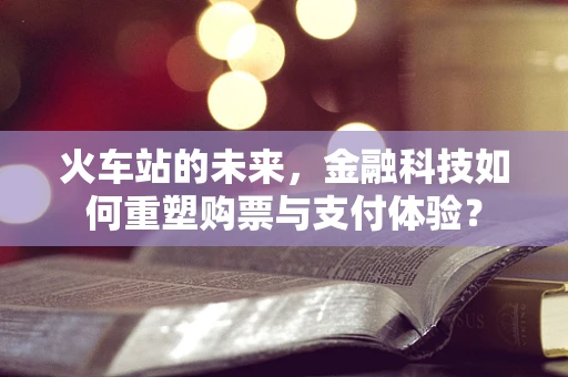 火车站的未来，金融科技如何重塑购票与支付体验？