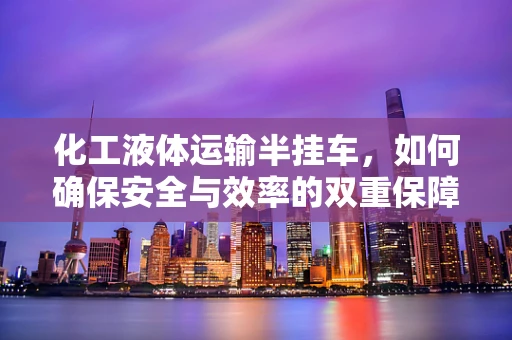 化工液体运输半挂车，如何确保安全与效率的双重保障？
