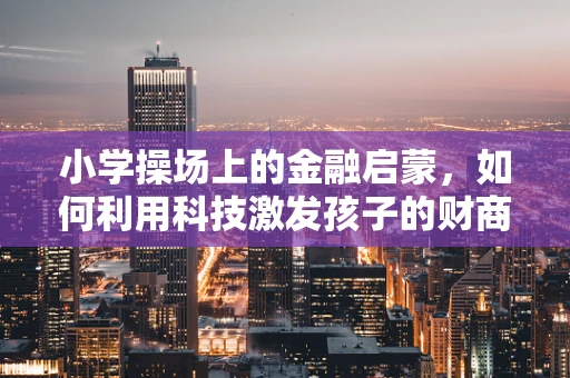 小学操场上的金融启蒙，如何利用科技激发孩子的财商意识？