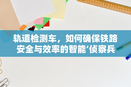 轨道检测车，如何确保铁路安全与效率的智能‘侦察兵’？