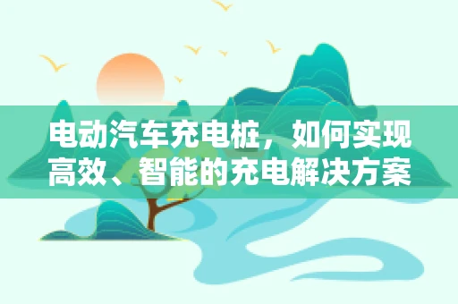 电动汽车充电桩，如何实现高效、智能的充电解决方案？