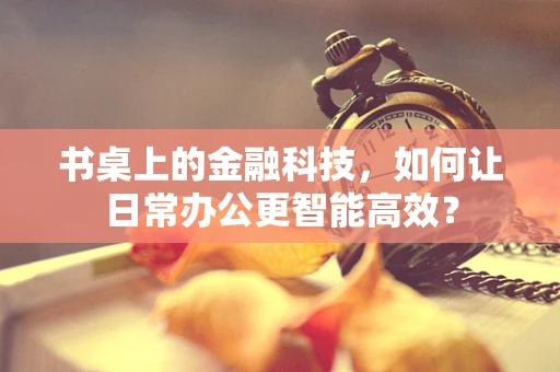 书桌上的金融科技，如何让日常办公更智能高效？