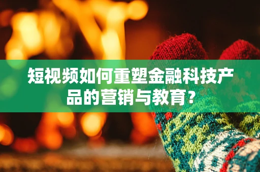 短视频如何重塑金融科技产品的营销与教育？