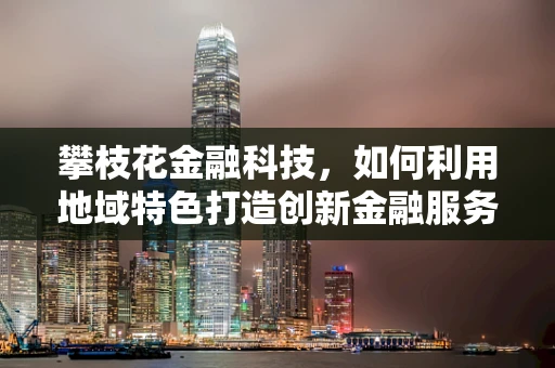攀枝花金融科技，如何利用地域特色打造创新金融服务？