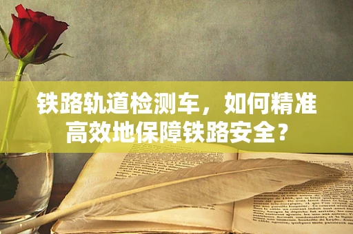 铁路轨道检测车，如何精准高效地保障铁路安全？