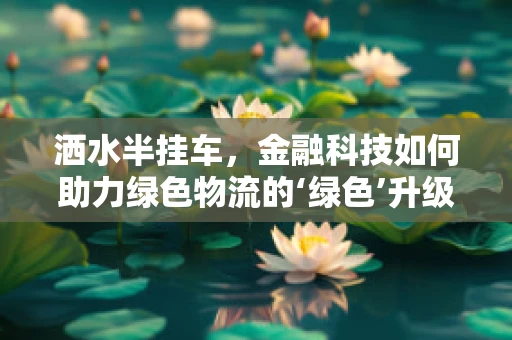 洒水半挂车，金融科技如何助力绿色物流的‘绿色’升级？