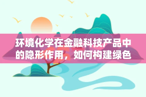环境化学在金融科技产品中的隐形作用，如何构建绿色金融的基石？