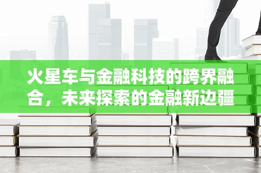 火星车与金融科技的跨界融合，未来探索的金融新边疆？