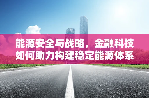 能源安全与战略，金融科技如何助力构建稳定能源体系？