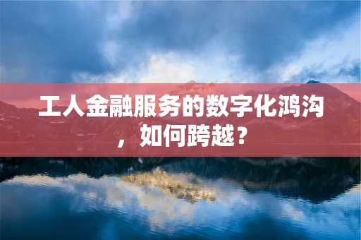 工人金融服务的数字化鸿沟，如何跨越？