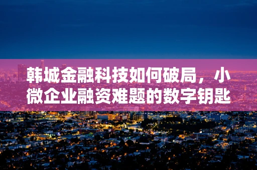 韩城金融科技如何破局，小微企业融资难题的数字钥匙？