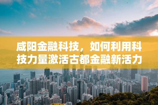 咸阳金融科技，如何利用科技力量激活古都金融新活力？